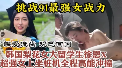 韩国进修归来美女留学生疯狂打桩全程高能【约她看视频水印